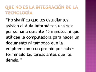 “ No significa que los estudiantes  asistan al Aula Informática una vez  por semana durante 45 minutos ni que  utilicen la computadora para hacer un  documento ni tampoco que la  empleen como un premio por haber  terminado las tareas antes que los  demás.” 