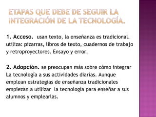1. Acceso.   usan texto, la enseñanza es tradicional. utiliza: pizarras, libros de texto, cuadernos de trabajo  y retroproyectores. Ensayo y error. 2. Adopción.   se preocupan más sobre cómo integrar  La tecnología a sus actividades diarias. Aunque  emplean estrategias de enseñanza tradicionales  empiezan a utilizar  la tecnología para enseñar a sus  alumnos y emplearlas.  