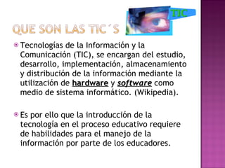 Tecnologías de la Información y la Comunicación (TIC), se encargan del estudio, desarrollo, implementación, almacenamiento y distribución de la información mediante la utilización de  hardware  y  software  como medio de sistema informático. (Wikipedia). Es por ello que la introducción de la tecnología en el proceso educativo requiere de habilidades para el manejo de la información por parte de los educadores.  