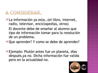 La información ya esta..(el libro, internet, radio, televisor, enciclopedias, otros) El docente debe de enseñar al alumno que tipo de información tomar para la resolución de un problema.  Que aprender? Y como se debe de aprender? Ejemplo: Plutón antes fue un planeta, días después,ya no. Dicha información fue valida pero en la actualidad no. 