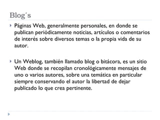 Blog´s Páginas Web, generalmente personales, en donde se publican periódicamente noticias, artículos o comentarios de interés sobre diversos temas o la propia vida de su autor. Un Weblog, también llamado blog o bitácora, es un sitio Web donde se recopilan cronológicamente mensajes de uno o varios autores, sobre una temática en particular siempre conservando el autor la libertad de dejar publicado lo que crea pertinente.  