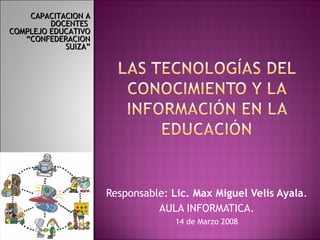 Responsable:  Lic. Max Miguel Velis Ayala . AULA INFORMATICA. 14 de Marzo 2008 CAPACITACION A DOCENTES  COMPLEJO EDUCATIVO “CONFEDERACION SUIZA” 