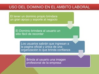 El tener un dominio propio brindara
un gran apoyo y soporte al negocio
El Dominio brindara al usuario un
sitio fácil de recordar
Los usuarios sabrán que ingresan a
la pagina oficial y única de una
organización lo que brinda confianza
Brinda al usuario una imagen
profesional de la empresa
USO DEL DOMINIO EN EL AMBITO LABORAL
 