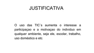 JUSTIFICATIVA
O uso das TIC´s aumenta o interesse a
participaçao e a motivaçao do individuo em
qualquer ambiente, seja ele, escolar, trabalho,
uso doméstico e etc.