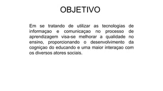 OBJETIVO
Em se tratando de utilizar as tecnologias de
informaçao e comunicaçao no processo de
aprendizagem visa-se melhorar a qualidade no
ensino, proporcionando o desenvolvimento da
cogniçao do educando e uma maior interaçao com
os diversos atores sociais.