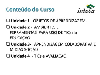 Conteúdo do Curso
 Unidade 1 - OBJETOS DE APRENDIZAGEM
 Unidade 2 - AMBIENTES E
FERRAMENTAS PARA USO DE TICs na
EDUCAÇÃO
 Unidade 3- APRENDIZAGEM COLABORATIVA E
MIDIAS SOCIAIS
 Unidade 4 - TICs e AVALIAÇÃO
 