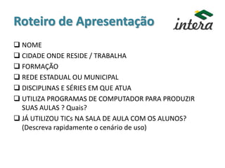 Roteiro de Apresentação
 NOME
 CIDADE ONDE RESIDE / TRABALHA
 FORMAÇÃO
 REDE ESTADUAL OU MUNICIPAL
 DISCIPLINAS E SÉRIES EM QUE ATUA
 UTILIZA PROGRAMAS DE COMPUTADOR PARA PRODUZIR
SUAS AULAS ? Quais?
 JÁ UTILIZOU TICs NA SALA DE AULA COM OS ALUNOS?
(Descreva rapidamente o cenário de uso)
 