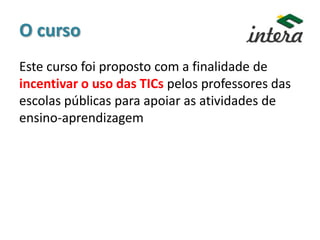 O curso
Este curso foi proposto com a finalidade de
incentivar o uso das TICs pelos professores das
escolas públicas para apoiar as atividades de
ensino-aprendizagem
 