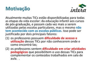 Motivação
Atualmente muitas TICs estão disponibilizadas para todas
as etapas da vida escolar: da educação infantil aos cursos
de pós-graduação, e passam cada vez mais a serem
utilizadas pelas escolas particulares, mas o mesmo não
tem acontecido com as escolas públicas. Isso pode ser
justificado por dois principais fatores:
(1) os professores possuem dificuldade de acesso e
utilização dessas TICs por não conhecerem onde e
como encontrá-las;
(2) os professores sentem dificuldade em criar atividades
pedagógicas que possibilitem o uso dessas TICs para
complementar os conteúdos trabalhados em sala de
aula. .
 