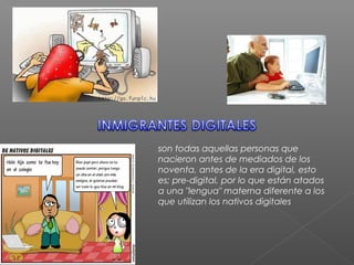 son todas aquellas personas que
nacieron antes de mediados de los
noventa, antes de la era digital, esto
es; pre-digital, por lo que están atados
a una "lengua" materna diferente a los
que utilizan los nativos digitales
 