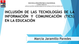 INCLUSIÓN DE LAS TECNOLOGÍAS DE LA
INFORMACIÓN Y COMUNICACIÓN (TICS)
EN LA EDUCACIÓN
ESCUELA POLITÉCNICA NACIONAL
CURSO VIRTUAL
APLICACIÓN HERRAMIENTAS EDUCATIVAS WEB 2.O
Marcia Jaramillo Paredes
 