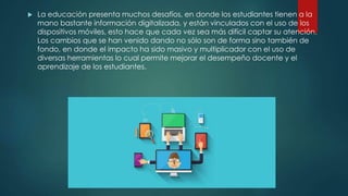  La educación presenta muchos desafíos, en donde los estudiantes tienen a la
mano bastante información digitalizada, y están vinculados con el uso de los
dispositivos móviles, esto hace que cada vez sea más difícil captar su atención.
Los cambios que se han venido dando no sólo son de forma sino también de
fondo, en donde el impacto ha sido masivo y multiplicador con el uso de
diversas herramientas lo cual permite mejorar el desempeño docente y el
aprendizaje de los estudiantes.
 