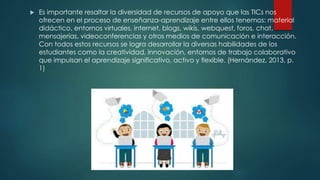  Es importante resaltar la diversidad de recursos de apoyo que las TICs nos
ofrecen en el proceso de enseñanza-aprendizaje entre ellos tenemos: material
didáctico, entornos virtuales, internet, blogs, wikis, webquest, foros, chat,
mensajerías, videoconferencias y otros medios de comunicación e interacción.
Con todos estos recursos se logra desarrollar la diversas habilidades de los
estudiantes como la creatividad, innovación, entornos de trabajo colaborativo
que impulsan el aprendizaje significativo, activo y flexible. (Hernández, 2013, p.
1)
 