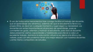  El uso de todas estas herramientas trae consigo facilitar el trabajo del docente,
que el aprendizaje sea dinámico, además de que el estudiante lo lleve a su
propio ritmo, es decir en cualquier momento y lugar según su necesidad. Los
docentes son entes importantes en el proceso de aprendizaje, pues se
convierten en guías, orientan y motivan al estudiante, para esto el docente
debe presentar ciertas capacidades y habilidades para llevar a cabo un
excelente trabajo. Asimismo la educación virtual no es ajena a la ética y los
valores, pues con ella podemos tener una mejor relación con nuestros docentes
y entre mismo compañero de estudios.
 