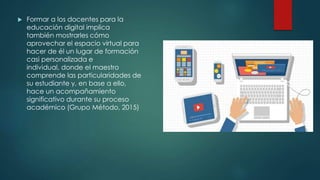  Formar a los docentes para la
educación digital implica
también mostrarles cómo
aprovechar el espacio virtual para
hacer de él un lugar de formación
casi personalizada e
individual, donde el maestro
comprende las particularidades de
su estudiante y, en base a ello,
hace un acompañamiento
significativo durante su proceso
académico (Grupo Método, 2015)
 