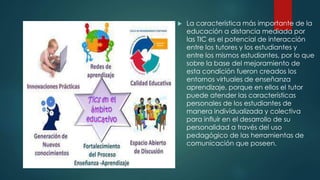  La característica más importante de la
educación a distancia mediada por
las TIC es el potencial de interacción
entre los tutores y los estudiantes y
entre los mismos estudiantes, por lo que
sobre la base del mejoramiento de
esta condición fueron creados los
entornos virtuales de enseñanza
aprendizaje, porque en ellos el tutor
puede atender las características
personales de los estudiantes de
manera individualizada y colectiva
para influir en el desarrollo de su
personalidad a través del uso
pedagógico de las herramientas de
comunicación que poseen.
 