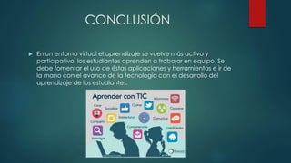 CONCLUSIÓN
 En un entorno virtual el aprendizaje se vuelve más activo y
participativo, los estudiantes aprenden a trabajar en equipo. Se
debe fomentar el uso de éstas aplicaciones y herramientas e ir de
la mano con el avance de la tecnología con el desarrollo del
aprendizaje de los estudiantes.
 