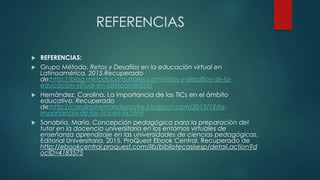 REFERENCIAS
 REFERENCIAS:
 Grupo Método, Retos y Desafíos en la educación virtual en
Latinoamérica, 2015.Recuperado
de:http://blog.metodoconsultores.com/retos-y-desafios-de-la-
educacion-virtual-en-latinoamerica/
 Hernández, Carolina, La importancia de las TICs en el ámbito
educativo. Recuperado
de:http://carolinahernandezlastre.blogspot.com/2013/12/la-
importancia-de-las-tics-en-la.html
 Sanabria, María. Concepción pedagógica para la preparación del
tutor en la docencia universitaria en los entornos virtuales de
enseñanza aprendizaje en las universidades de ciencias pedagógicas,
Editorial Universitaria, 2015. ProQuest Ebook Central. Recuperado de
http://ebookcentral.proquest.com/lib/bibliotecasisesp/detail.action?d
ocID=4183575
 