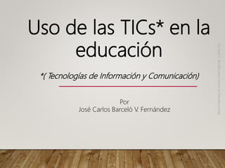 Uso de las TICs* en la
educación
*( Tecnologías de Información y Comunicación)
Por
José
C.
Barceló
para
Centro
de
Estudios
Lomas
Por
José Carlos Barceló V. Fernández
 