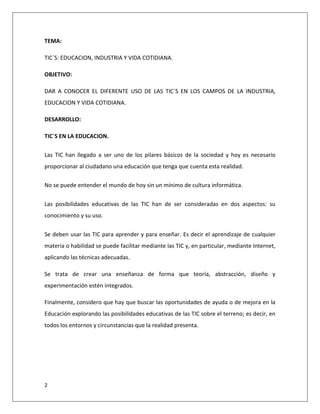 2
TEMA:
TIC´S: EDUCACION, INDUSTRIA Y VIDA COTIDIANA.
OBJETIVO:
DAR A CONOCER EL DIFERENTE USO DE LAS TIC´S EN LOS CAMPOS DE LA INDUSTRIA,
EDUCACION Y VIDA COTIDIANA.
DESARROLLO:
TIC´S EN LA EDUCACION.
Las TIC han llegado a ser uno de los pilares básicos de la sociedad y hoy es necesario
proporcionar al ciudadano una educación que tenga que cuenta esta realidad.
No se puede entender el mundo de hoy sin un mínimo de cultura informática.
Las posibilidades educativas de las TIC han de ser consideradas en dos aspectos: su
conocimiento y su uso.
Se deben usar las TIC para aprender y para enseñar. Es decir el aprendizaje de cualquier
materia o habilidad se puede facilitar mediante las TIC y, en particular, mediante Internet,
aplicando las técnicas adecuadas.
Se trata de crear una enseñanza de forma que teoría, abstracción, diseño y
experimentación estén integrados.
Finalmente, considero que hay que buscar las oportunidades de ayuda o de mejora en la
Educación explorando las posibilidades educativas de las TIC sobre el terreno; es decir, en
todos los entornos y circunstancias que la realidad presenta.
 