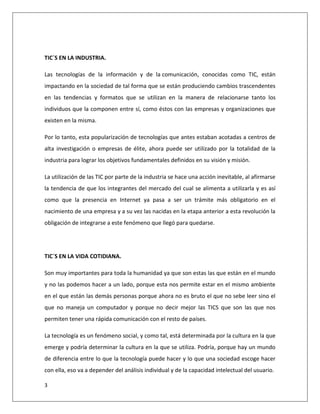 3
TIC´S EN LA INDUSTRIA.
Las tecnologías de la información y de la comunicación, conocidas como TIC, están
impactando en la sociedad de tal forma que se están produciendo cambios trascendentes
en las tendencias y formatos que se utilizan en la manera de relacionarse tanto los
individuos que la componen entre sí, como éstos con las empresas y organizaciones que
existen en la misma.
Por lo tanto, esta popularización de tecnologías que antes estaban acotadas a centros de
alta investigación o empresas de élite, ahora puede ser utilizado por la totalidad de la
industria para lograr los objetivos fundamentales definidos en su visión y misión.
La utilización de las TIC por parte de la industria se hace una acción inevitable, al afirmarse
la tendencia de que los integrantes del mercado del cual se alimenta a utilizarla y es así
como que la presencia en Internet ya pasa a ser un trámite más obligatorio en el
nacimiento de una empresa y a su vez las nacidas en la etapa anterior a esta revolución la
obligación de integrarse a este fenómeno que llegó para quedarse.
TIC´S EN LA VIDA COTIDIANA.
Son muy importantes para toda la humanidad ya que son estas las que están en el mundo
y no las podemos hacer a un lado, porque esta nos permite estar en el mismo ambiente
en el que están las demás personas porque ahora no es bruto el que no sebe leer sino el
que no maneja un computador y porque no decir mejor las TICS que son las que nos
permiten tener una rápida comunicación con el resto de países.
La tecnología es un fenómeno social, y como tal, está determinada por la cultura en la que
emerge y podría determinar la cultura en la que se utiliza. Podría, porque hay un mundo
de diferencia entre lo que la tecnología puede hacer y lo que una sociedad escoge hacer
con ella, eso va a depender del análisis individual y de la capacidad intelectual del usuario.
 