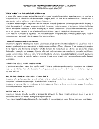 TECNOLOGÍAS DE INFORMACIÓN Y COMUNICACIÓN EN LA EDUCACIÓN
TRABAJO FINAL: CECILIA PALOMO
SITUACIÓN ACTUAL DEL AMBIENTE DE TRABAJO.
La universidad Idesum para ser reconocida como tal ha crecido en todos los sentidos y áreas de acuerdo a su entorno, se
ha consolidado y es una institución reconocida en la región, todas sus aulas están bien equipadas y cómodas para la
labor que se requiere facilitando el aprendizaje en los jóvenes.
En cuestión de tecnología ha adquirido y dotado todas las aulas del plantel con cañones (proyectores de imagen), se
adquirió una cabina de radio para los estudiantes de la licenciatura en comunicación, se provee mayor disponibilidad del
servicio de internet y se amplió el centro de cómputo, se compró una biblioteca virtual como complemento a la física
con la que cuenta el instituto; se oferta la educación en línea solo a nivel de maestría (en algunas materias).
En los maestros el ambiente es agradable y nos consultamos sobre cualquier duda o pedimos ayuda en alguna situación
en especial sobre tecnología y uso de equipo electrónico o software.
PROBLEMÁTICA O ÁREA DE OPORTUNIDAD
Actualmente al puerto están llegando muchas universidades e IDESUM debe mantenerse como una universidad líder en
la región para lo cual se están planteando las siguientes oportunidades: Ofrecer educación virtual no solamente en parte
de la maestría sino de manera completa y ofertar también las licenciaturas en este tipo de enseñanza, ofrecer
diplomados y maestrías con becas para docentes laborando en la institución y para los alumnos egresados o próximos a
egresar como medio de titulación. Promover a la institución no solamente a través de la página web con la que cuenta
sino hacer uso también de las redes sociales. Fomentar la creación de blogs o foros como complemento a las áreas de
aprendizaje.
SELECCIÓN DE HERRAMIENTAS Y TECNOLOGÍAS
La enseñanza virtual es a través de la plataforma MODDLE y se está investigando una mejor plataforma que provea de
mejor oportunidad de desarrollo. La cabina de radio que se acaba de adquirir es de la mejor y reciente tecnología que
hay en el mercado.
IMPLICACIONES PARA LOS PROFESORES Y LOS ALUMNOS
En cuanto a los profesores deben ser más activos y estar en retroalimentación y actualización constante, adquirir las
habilidades y destrezas requeridas para esta nueva forma de enseñar.
En cuanto al alumno, debe ser autodidacta y disciplinado para obtener un buen conocimiento, ya que el enseñanza
virtual requiere mayor responsabilidad.
DINÁMICA DE TRABAJO
En primera instancia se debe capacitar al profesorado a impartir las clases virtuales, enseñarle sobre el uso de la
plataforma a utilizar y la manera de dirigirse e impartir la clase.
Tener reuniones o pláticas periódicas con los alumnos a fin de conocer su sentir acerca de esta manera de aprendizaje.
 