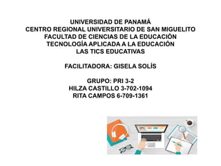 UNIVERSIDAD DE PANAMÁ
CENTRO REGIONAL UNIVERSITARIO DE SAN MIGUELITO
FACULTAD DE CIENCIAS DE LA EDUCACIÓN
TECNOLOGÍA APLICADA A LA EDUCACIÓN
LAS TICS EDUCATIVAS
FACILITADORA: GISELA SOLÍS
GRUPO: PRI 3-2
HILZA CASTILLO 3-702-1094
RITA CAMPOS 6-709-1361
 