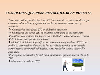 CUALIDADES QUE DEBE DESARROLLAR EN DOCENTE Tener una actitud positiva hacia las TIC, instrumento de nuestra cultura que conviene saber utilizar y aplicar en muchas actividades domésticas y laborales: - Conocer los usos de las TIC en el ámbito educativo. - Conocer el uso de las TIC en el campo de su área de conocimiento. - Utilizar con destreza las TIC en sus actividades: editor de textos, correo electrónico, navegación por Internet. - Adquirir el hábito de planificar el currículum integrando las TIC (como medio instrumental en el marco de las actividades propias de su área de conocimiento, como medio didáctico, como mediador para el desarrollo cognitivo) - Proponer actividades formativas a los alumnos que consideren el uso de TIC. - Evaluar el uso de las TIC. 