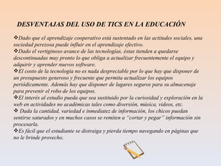 Dado que el aprendizaje cooperativo está sustentado en las actitudes sociales, una sociedad perezosa puede influir en el aprendizaje efectivo. Dado el vertiginoso avance de las tecnologías, éstas tienden a quedarse descontinuadas muy pronto lo que obliga a actualizar frecuentemente el equipo y adquirir y aprender nuevos software. El costo de la tecnología no es nada despreciable por lo que hay que disponer de un presupuesto generoso y frecuente que permita actualizar los equipos periódicamente. Además hay que disponer de lugares seguros para su almacenaje para prevenir el robo de los equipos. El interés al estudio pueda que sea sustituido por la curiosidad y exploración en la web en actividades no académicas tales como diversión, música, videos, etc. Dada la cantidad, variedad e inmediatez de información, los chicos puedan sentirse saturados y en muchos casos se remiten a “cortar y pegar” información sin procesarla. Es fácil que el estudiante se distraiga y pierda tiempo navegando en páginas que no le brinde provecho. DESVENTAJAS DEL USO DE TICS EN LA EDUCACIÓN 