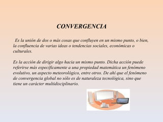 CONVERGENCIA Es la unión de dos o más cosas que confluyen en un mismo punto, o bien, la confluencia de varias ideas o tendencias sociales, económicas o culturales. Es la acción de dirigir algo hacia un mismo punto. Dicha acción puede referirse más específicamente a una propiedad matemática un fenómeno evolutivo, un aspecto meteorológico, entre otros. De ahí que el fenómeno de convergencia global no sólo es de naturaleza tecnológica, sino que tiene un carácter multidisciplinario. 