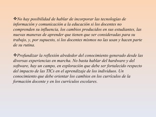 No hay posibilidad de hablar de incorporar las tecnologías de información y comunicación a la educación si los docentes no comprenden su influencia, los cambios producidos en sus estudiantes, las nuevas maneras de aprender que tienen que ser consideradas para su trabajo, y, por supuesto, si los docentes mismos no las usan y hacen parte de su rutina. Profundizar la reflexión alrededor del conocimiento generado desde las diversas experiencias en marcha. No basta hablar del hardware y del software, hay un campo, en exploración que debe ser fortalecido respecto del impacto de las TICs en el aprendizaje de los individuos. Un conocimiento que debe orientar los cambios en los currículos de la formación docente y en los currículos escolares. 