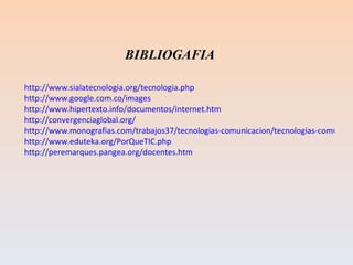 http://www.sialatecnologia.org/tecnologia.php http://www.google.com.co/images http://www.hipertexto.info/documentos/internet.htm http://convergenciaglobal.org/ http://www.monografias.com/trabajos37/tecnologias-comunicacion/tecnologias-comunicacion.shtml#queson http://www.eduteka.org/PorQueTIC.php http://peremarques.pangea.org/docentes.htm BIBLIOGAFIA 