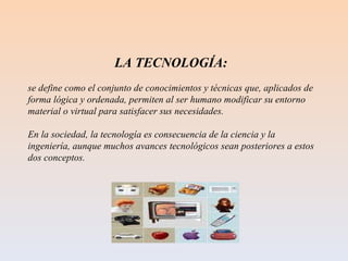 LA TECNOLOGÍA:  se define como el conjunto de conocimientos y técnicas que, aplicados de forma lógica y ordenada, permiten al ser humano modificar su entorno material o virtual para satisfacer sus necesidades. En la sociedad, la tecnología es consecuencia de la ciencia y la ingeniería, aunque muchos avances tecnológicos sean posteriores a estos dos conceptos. 