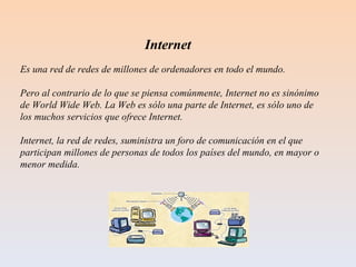 Internet  Es una red de redes de millones de ordenadores en todo el mundo.  Pero al contrario de lo que se piensa comúnmente, Internet no es sinónimo de World Wide Web. La Web es sólo una parte de Internet, es sólo uno de los muchos servicios que ofrece Internet. Internet, la red de redes, suministra un foro de comunicación en el que participan millones de personas de todos los países del mundo, en mayor o menor medida.  