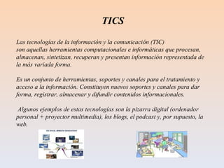 TICS Las tecnologías de la información y la comunicación (TIC)  son aquellas herramientas computacionales e informáticas que procesan, almacenan, sintetizan, recuperan y presentan información representada de la más variada forma.  Es un conjunto de herramientas, soportes y canales para el tratamiento y acceso a la información. Constituyen nuevos soportes y canales para dar forma, registrar, almacenar y difundir contenidos informacionales. Algunos ejemplos de estas tecnologías son la pizarra digital (ordenador personal + proyector multimedia), los blogs, el podcast y, por supuesto, la web. 