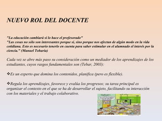 NUEVO ROL DEL DOCENTE  "La educación cambiará si lo hace el profesorado" "Las cosas no sólo son interesantes porque sí, sino porque nos afectan de algún modo en la vida cotidiana. Esto es necesario tenerlo en cuenta para saber estimular en el alumnado el interés por la ciencia." (Manuel Toharia) Cada vez se abre más paso su consideración como un mediador de los aprendizajes de los estudiantes, cuyos rasgos fundamentales son (Tebar, 2003): Es un experto que domina los contenidos, planifica (pero es flexible).  Regula los aprendizajes, favorece y evalúa los progresos; su tarea principal es organizar el contexto en el que se ha de desarrollar el sujeto, facilitando su interacción con los materiales y el trabajo colaborativo. 