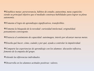 Establece metas: perseverancia, hábitos de estudio, autoestima, meta cognición; siendo su principal objetivo que el mediado construya habilidades para lograr su plena autonomía.  Fomenta el logro de aprendizajes significativos, transferibles. Fomenta la búsqueda de la novedad: curiosidad intelectual, originalidad. pensamiento convergente. Potencia el sentimiento de capacidad: autoimagen, interés por alcanzar nuevas metas. Enseña qué hacer, cómo, cuándo y por qué, ayuda a controlar la impulsividad. Comparte las experiencias de aprendizaje con los alumnos: discusión reflexiva, fomento de la empatía del grupo. Atiende las diferencias individuales. Desarrolla en los alumnos actitudes positivas: valores. 