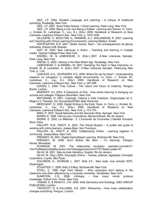 GEE, J.P. 2004. Situated Language and Learning - A critique of traditional
schooling. Routledge, New York.
       GEE, J.P. 2007. Good Video Games + Good Learning. Peter Lang, New York.
       GEE, J.P. 2008. Being a Lion and Being a Soldier: Learning and Games. In: Coiro,
J., Knobel, M., Lankshear, C., Leu, D.J. (Eds.) 2008. Handbook of Research on New
Literacies. Lawrence Erlbaum Ass., New York, p. 1023-1036.
       GILLESPIE, H., BOULTON, H., HRAMIAK, A.J., WILLIAMSON, R. 2007. Learning
and Teaching with Virtual Learning Environments. Learning Matters, Exeter.
       HOFSTADTER, D.R. 2001. Gödel, Escher, Bach – Um entrelaçamento de gênios
brilhantes. Editora UnB, Brasília.
       KIST, W. 2005. New Literacies in Action - Teaching and learning in multiple
media. Teacher College Press, New York.
       KNOBEL, M. & LANKSHEAR, C. (Eds.). 2007. A New Literacies Sampler.
Peter Lang, New York.
       KRESS, G. 2005. Literacy in the New Media Age. Routledge, New York.
       LANKSHEAR, C. & KNOBEL, M. 2007. Sampling “the New” in New Literacies. In:
Knobel, M. & Lankshear, C. (Eds.). 2007. A New Literacies Sampler. PeterLang, New
York, p. 1-24.
       LAWLESS, K.A., SCHRADER, P.G. 2008. Where Do we Go Now? - Understanding
research on navigation in complex digital environments. In: Coiro, J., Knobel, M.,
Lankshear, C., Leu, D.J. (Eds.) 2008. Handbook of Research on New
Literacies. Lawrence Erlbaum Ass., New York, p. 267-296.
       LESSIG, L. 2004. Free Culture - The nature and future of creativity. Penguin
Books, London.
       MAEROFF, G.I. 2003. A Classroom of One - How online learning is changing our
schools and colleges. Palgrave Macmillan, New York.
       MATURANA, H. 2001. Cognição, Ciência e Vida Cotidiana. Organização de C.
Magro e V. Paredes. Ed. Humanitas/UFMG, Belo Horizonte.
       MERCHANT, G. 2008. Digital Writing in the Early Years. In: Coiro, J., Knobel, M.,
Lankshear, C., Leu, D.J. (Eds.) 2008. Handbook of Research on New
Literacies. Lawrence Erlbaum Ass., New York, p. 751-774.
       MIKA, P. 2007. Social Networks and the Semantic Web. Springer, New York.
       MORIN, E. 1996. Ciência com Consciência. Bertrand Brasil, Rio de Janeiro.
       MORIN, E. 2002. La Méthode - 5. L’humanité de l’humanité. L’identité humaine.
Seuil, Paris.
       PALLOFF, R.M., PRATT, K. 2003. The Virtual Student – A profile and guide to
working with online learners. Jossey-Bass, San Francisco.
       PALLOFF, M., PRATT, K. 2005. Collaborating Online - Learning together in
community. Jossey-Bass, New York.
       PRENSKY, M. 2001. Digital Game-Based Learning. McGraw-Hill, New York.
       PRENSKY, M. 2006. Don’t Bother Me Mom - I’m learning!. Paragon
House, Minnesota.
       SCHRAGE, M. 2001. The relationship revolution. seedwiki.com/wiki/Yi-
Tan/TheRelationshipRevolution.htm?wikipageversionid=417577&edit=yes&i=87
       SILVA, M. 2001. Sala de Aula Interativa. Quartet, Rio de Janeiro.
       SILVA, M. (Org.) 2003. Educação Online – Teorias, práticas, legislação, formação
corporativa. Loyola, São Paulo.
       SOLOMON, G., SCHRUM, L. 2007. Web 2.0 - New tools, new schools. ISTE,
Washington.
       STAUFFER, T. 2008. Web 2.0 Blog. McGraw-Hill, New York.
       STOLL, C. 1999. High Tech Heretic – Why computers don’t belong in the
classroom and other reflections by a computer contrarian. Doubleday, New York.
       SUNSTEIN,      C.S.     2006.   Infotopia  -    How many minds produce
knowledge. Oxford Univ. Press, New York.
       TANIAR, D. & RAHAYU, J.W. 2006. Web Semantics and Ontology. IDEA GROUP
PUBLISHING, London.
       TAPSCOTT, D. & WILLIAMS, A.D. 2007. Wikinomics - How mass collaboration
changes everything. Penguin, London.
 