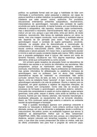 política: na qualidade formal está em jogo a habilidade de lidar com
informação e conhecimento, saber pesquisar e elaborar, ser capaz de
postura científica e análise metódica; na qualidade política está em jogo a
cidadania que sabe pensar, autora, autônoma. Por processos
educacionais entendemos ambientes autopoiéticos, reconstrutivos,
interpretativos de aprendizagem, marcados pela condição de sujeito
envolvido por parte do aprendiz. A mente humana, em sua dinâmica auto-
referente e autopoiética, não reproduz, transmite, copia conhecimento,
mas o desconstrói e reconstrói, interminavelmente. Não se pode, a rigor,
instruir um ser vivo, porque o que nele entra, entra por dentro, de modo
maiêutico, reconstruído. Não temos da realidade externa um xérox na
mente, mas uma imagem construída, muito embora a realidade externa
não dependa de ser pensada para existir. Todo processo de
aprendizagem requer a condição de sujeito participativo, envolvido,
motivado, na posição ativa de desconstrução e reconstrução de
conhecimento e informação, jamais passiva, consumista, submissa. A
escola continua instrucionista (Demo, 2004), disciplinar, tradicional,
voltada para o século passado. Em nosso meio, o aproveitamento escolar
é mínimo e está em queda constante (desde pelo menos 1995), indicando
que a proposta pedagógica atual é inócua. Até mesmo por conta de
tamanho fracasso, visualiza-se nas TICs alguma esperança, alguma
alternativa, ainda que confusamente ou como consolo.
      Um primeiro gesto receptivo da educação foram os laboratórios de
informática nas escolas e os centros de informática nas secretarias. Não
prosperaram, porque se mantiveram como abordagens externas,
eventuais, intermitentes, voluntárias. Alguns professores se interessaram,
mas jamais informática foi alfabetização ou plataforma intrínseca de
aprendizagem, nem no professor, nem no aluno. Esta condição
assemelha-se àquela da “extensão” na universidade. Não sendo
curricular, sempre ficou de lado, ao lado, à mercê da boa vontade de
alguns, como se cidadania fosse “opcional”. A rigor, nunca fez parte da
aprendizagem estudantil e da vida do professor. Ocorre o mesmo com os
programas, em geral açodados e repletos de segundas intenções, de
equipar escolas com computador. Como este não se encaixa nos
processos de formação e aprendizagem, permanece externo, estranho.
Uma parte dos computadores é usada em outros objetivos, quase sempre
gerenciais; outra parte, sequer é aberta; outra ainda se danifica ou não
funciona, ficando por isso mesmo; ademais, não havendo manutenção e
atualização adequada, os equipamentos vão se tornando obsoletos.
Assim, as TICs continuam sendo algo externo e estranho ao ambiente
escolar da aprendizagem e formação.
      Hoje a questão tecnológica aparece com presença crescente e
marcante na “educação à distância”, muito embora continue muito mal
afamada, porque, em vez de reinventar a pedagogia, tende a confirmar o
instrucionismo. Na prática, porém, as avaliações sugerem que alunos “à
distância” se desempenham melhor que os ditos “presenciais”
(Palloff/Pratt, 2005). Não consola muito isso, porque, se o desempenho à
distância, sempre colocado sob tamanhas suspeitas, é melhor que o
outro, o que dizer dos cursos presenciais! De todos os modos, este tipo
de oferta universitária veio para ficar e progride de vento em popa.
 