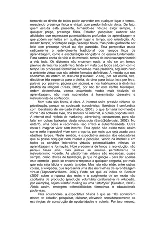 tornando-se direito de todos poder aprender em qualquer lugar e tempo,
mesclando presença física e virtual, com predominância desta. De fato,
quem estuda está presente, tornando-se ridículo exigir sempre, a
qualquer preço, presença física. Estudar, pesquisar, elaborar são
atividades que expressam potencialidades profundas de aprendizagem e
que podem ser feitas em qualquer lugar e tempo, sob orientação. Ao
mesmo tempo, orientação exige presença física, mas pode igualmente ser
feita com presença virtual ou algo parecido. Esta perspectiva muda
radicalmente o entendimento tradicional dos tempos fixos de
aprendizagem, como a escolarização obrigatória do ensino fundamental.
Para darmos conta da vida e do mercado, temos de continuar aprendendo
a vida toda. Os diplomas não encerram nada, a não ser um tempo
previsto de tirocínio acadêmico, tendo em vista que todos caducam com o
tempo. Os processos formativos tornam-se mais plásticos, seguindo nisto
o ambiente virtual que não admite formatos definitivos. À medida que nos
libertamos da ordem do discurso (Foucault, 2000), por ser estrita, fixa,
disciplinar (da esquerda para a direita, de cima para baixo, letra por letra,
palavra por palavra, página por página), e nos habituamos à dinâmica
plástica da imagem (Kress, 2005), por não ter esta centro, hierarquia,
ordem determinada, vamos assumindo modos mais flexíveis de
aprendizagem, não mais submetidos à transmissão obsessiva e
instrucionista de conteúdos.
      Nem tudo são flores, é claro. A internet sofre pressão violenta de
privatização, porque na sociedade eurocêntrica, liberdade é confundida
com liberalismo de mercado (Fabos, 2008), o que tornaria movimentos
como o do software livre, dos hackers na internet, e outros proposta lírica.
A internet está repleta de marketing, advertising, consumismo, para não
falar em outras baixarias desta netocracia (Bard/Söderqvist, 2002). No
entanto, uma coisa é reconhecer isso crítica e autocriticamente. Outra
coisa é imaginar viver sem internet. Esta opção não existe mais, assim
como seria impossível viver sem a escrita, por mais que seja usada para
objetivos torpes. Neste sentido, é expectativa ansiosa dos educadores
que se possa conjugar bem internet e pesquisa, vendo na internet e em
todos os cenários interativos virtuais potencialidades infinitas de
aprendizagem e formação. Hoje predomina de longe a reprodução, não
porque fosse sina, mas porque se encaixa perfeitamente no
instrucionismo vigente. As plataformas virtuais são encaradas, quase
sempre, como táticas de facilitação, já que no google - para dar apenas
este exemplo - pode-se encontrar resposta a qualquer pergunta, por mais
que esta seja idiota e aquela também. Mas isto não elide, entre outras
coisas, a wikipedia, que representa uma das maravilhas da aprendizagem
virtual (Tapscott/Williams, 2007). Pode ser que as idéias de Benkler
(2006) sobre a riqueza das redes e o surgimento de um modo não
capitalista de produção (produção voluntária colaborativa na wikipedia,
por exemplo), sejam wishful thinking ou uma “infotopia” (Sunstein, 2006).
Ainda assim, emergem potencialidades formativas e educacionais
poderosas.
      Para educadores, a expectativa básica é que as TICs aprimorem
modos de estudar, pesquisar, elaborar, elevando consideravelmente as
estratégias de construção de oportunidades e autoria. Por isso mesmo,
 