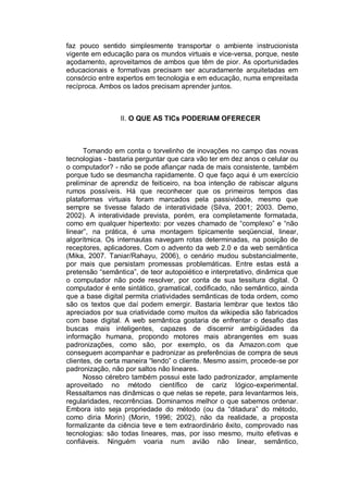 faz pouco sentido simplesmente transportar o ambiente instrucionista
vigente em educação para os mundos virtuais e vice-versa, porque, neste
açodamento, aproveitamos de ambos que têm de pior. As oportunidades
educacionais e formativas precisam ser acuradamente arquitetadas em
consórcio entre expertos em tecnologia e em educação, numa empreitada
recíproca. Ambos os lados precisam aprender juntos.



                 II. O QUE AS TICs PODERIAM OFERECER



      Tomando em conta o torvelinho de inovações no campo das novas
tecnologias - bastaria perguntar que cara vão ter em dez anos o celular ou
o computador? - não se pode afiançar nada de mais consistente, também
porque tudo se desmancha rapidamente. O que faço aqui é um exercício
preliminar de aprendiz de feiticeiro, na boa intenção de rabiscar alguns
rumos possíveis. Há que reconhecer que os primeiros tempos das
plataformas virtuais foram marcados pela passividade, mesmo que
sempre se tivesse falado de interatividade (Silva, 2001; 2003. Demo,
2002). A interatividade prevista, porém, era completamente formatada,
como em qualquer hipertexto: por vezes chamado de “complexo” e “não
linear”, na prática, é uma montagem tipicamente seqüencial, linear,
algorítmica. Os internautas navegam rotas determinadas, na posição de
receptores, aplicadores. Com o advento da web 2.0 e da web semântica
(Mika, 2007. Taniar/Rahayu, 2006), o cenário mudou substancialmente,
por mais que persistam promessas problemáticas. Entre estas está a
pretensão “semântica”, de teor autopoiético e interpretativo, dinâmica que
o computador não pode resolver, por conta de sua tessitura digital. O
computador é ente sintático, gramatical, codificado, não semântico, ainda
que a base digital permita criatividades semânticas de toda ordem, como
são os textos que daí podem emergir. Bastaria lembrar que textos tão
apreciados por sua criatividade como muitos da wikipedia são fabricados
com base digital. A web semântica gostaria de enfrentar o desafio das
buscas mais inteligentes, capazes de discernir ambigüidades da
informação humana, propondo motores mais abrangentes em suas
padronizações, como são, por exemplo, os da Amazon.com que
conseguem acompanhar e padronizar as preferências de compra de seus
clientes, de certa maneira “lendo” o cliente. Mesmo assim, procede-se por
padronização, não por saltos não lineares.
      Nosso cérebro também possui este lado padronizador, amplamente
aproveitado no método científico de cariz lógico-experimental.
Ressaltamos nas dinâmicas o que nelas se repete, para levantarmos leis,
regularidades, recorrências. Dominamos melhor o que sabemos ordenar.
Embora isto seja propriedade do método (ou da “ditadura” do método,
como diria Morin) (Morin, 1996; 2002), não da realidade, a proposta
formalizante da ciência teve e tem extraordinário êxito, comprovado nas
tecnologias: são todas lineares, mas, por isso mesmo, muito efetivas e
confiáveis. Ninguém voaria num avião não linear, semântico,
 