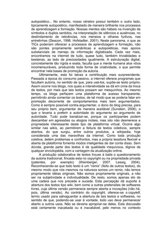 autopoiético... No entanto, nosso cérebro possui também o outro lado,
tipicamente autopoiético, manifestado de maneira brilhante nos processos
de aprendizagem e formação. Nossas mentes são hábeis na invenção de
símbolos e duplos sentidos, na interpretação de silêncios e ausências, no
deslindamento de reticências, nos meneios e olhares furtivos, nas
entrelinhas (Deacon, 1998. Hofstadter, 2001). Neste panorama, o que as
TICs poderiam oferecer a processos de aprendizagem e formação, não
são pontes propriamente semânticas e autopoiéticas, mas apoios
substanciais de manejo da informação digitalizada. Cada vez mais,
encontramos na internet de tudo, quase tudo, também trivialidades e
besteiras, ao lado de preciosidades igualmente. A estruturação digital,
concretamente tão rígida e exata, faculta que a mente humana alce vôos
incomensuráveis, produzindo toda forma de criatividade, o que permite
encontrar nela bases de promoção da autoria.
      Ultimamente, esta foi talvez a contribuição mais surpreendente.
Passada a época do consumo passivo, a internet oferece programas que
facultam autoria, no sentido de que, para usá-los, supõe-se texto próprio.
Assim ocorre nos blogs, nos quais a interatividade se dá em cima da troca
de textos, por mais que tais textos possam ser mesquinhos. Ao mesmo
tempo, os blogs perfazem uma plataforma de acesso transparente,
permitindo ainda comentar os textos, de tal modo que se poderia falar em
promoção decorrente de comportamentos mais bem argumentados.
Como é sempre possível contra-argumentar, o dono do blog precisa, para
seu próprio bem, argumentar de maneira aceitável (Sunstein, 2006), o
que o levaria a preferir a autoridade do argumento ao argumento de
autoridade. Tudo pode banalizar-se, porque os participantes podem
descambar em agressões ou elogios inúteis, mas isto não desmerece a
propriedade interessante deste tipo de plataforma virtual. Ocorre algo
similar nas wikis, ao permitirem a feitura de textos coletivos, sempre
abertos, do que surgiu, entre outros produtos, a wikipedia, hoje
considerada uma das maravilhas da internet. Como toda produção
coletiva, detém problemas e confrontos, mas a própria tessitura flexível e
aberta da plataforma fomenta modos inteligentes de dar conta disso. Sem
dúvida, grande parte dos textos é de qualidade inequívoca, dignos de
qualquer enciclopédia, com a vantagem da atualização online.
      A produção colaborativa de textos trouxe à baila o questionamento
da autoria tradicional, fincada esta no copyright ou na propriedade privada
(patentes, por exemplo) (Weinberger, 2007. Lessig, 2004).
Reconhecendo-se que todo texto é um “remix” (feito de outros textos), do
mesmo modo que nós mesmos na natureza somos um remix, não temos
propriamente idéias originais. Não somos propriamente originais, a não
ser na subjetividade e individualidade. De resto, somos apenas elo de
uma cadeia que nos precede e sucede. Esta percepção dá suporte à
abertura dos textos tipo wiki, bem como a outras pretensões de softwares
livres, cuja última versão permanece sempre aberta a inovações (não há,
pois, última versão). Ao contrário do copyright, oferece-se o copyleft,
termo usado para salvaguardar a abertura de tais textos e softwares, no
sentido de que, podendo-se usar à vontade, todo uso deve permanecer
aberto a outros usos. Não se deveria apropriar-se deles. Esta discussão
está certamente inacabada ou é inacabável, pelo menos no contexto
 