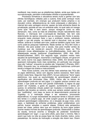 neoliberal, mas mostra que as plataformas digitais, ainda que rígidas em
sua estruturação, permitem criatividades infinitas e surpreendentes.
      Processos formativos e educativos teriam muito a ganhar com tais
ofertas tecnológicas voltadas para a autoria. Esta pode começar muito
cedo, por exemplo, em crianças que produzem textos próprios e os
discutem online, alfabetizando-se de modo antecipado e alternativo. A
internet tem esta vantagem enorme: apesar de toda artimanha liberal de
privatização, persiste em seu um ambiente solto, no qual cada um navega
como quer. Não é bem assim, porque navega-se como os sites
demarcam, mas, como se trata de ambientes virtuais naturalmente mais
flexíveis, o internauta tem a sensação de liberdade. Isto tem sido
determinante da ojeriza crescente que as crianças têm frente à escola:
enquanto nesta precisam fazer o que o professor manda, sobretudo
engolir o que ele propõe, na internet tudo é discutível, tudo se pode
refazer, anda-se à vontade sem tutor, pode-se também copiar tudo, bem
como pode-se pesquisar habilmente. Neste sentido as TICs têm muito a
oferecer, não para acabar com a escola, mas para insuflar ventos de
mudança que ela resiste em assumir. Em primeiro lugar, as TICs
oferecem novas alfabetizações ou multi-alfabetizações, muito além da
alfabetização escolar tradicional (Cope/Kalantzis, 2000. Kist, 2005.
Knobel/Lankshear, 2007). Em segundo lugar, propõem modos mais
situados de aprendizagem, recorrendo a montagens virtuais, em geral em
3D, como ocorre nos jogos eletrônicos (Gee, 2004). Em terceiro lugar,
aparecem motivações muito mais candentes, em particular nas crianças
(que são “nativas”, enquanto os adultos são “imigrantes”) (Prensky, 2001;
2006). Enquanto isso, os ambientes pedagógicos tradicionais continuam
sendo a imagem da chatice e instrucionismo.
      Para muitos autores, uma das ofertas mais soberbas das TICs são
os jogos eletrônicos, talvez com alguma euforia excessiva. Nem todos
entram nesta faixa. Segundo Gee (2007), há que selecionar “bons” jogos
eletrônicos, nos quais as oportunidades de aprendizagem situada e
significativa são otimizadas (Gee, 2008). Vários são os lances de
aprendizagem profunda em tais jogos: i) o jogador precisa construir seu
avatar, o que pode ser feito com grande criatividade; ii) regras do jogo
podem ser mudadas, a gosto do jogador, aumentando o senso por
autoria; iii) ambientes virtuais podem ser mudados e inventados; iv) os
desafios são levados ao extremo, ainda que sempre existam apoios do
tipo “scaffolding”, com base na teoria do desenvolvimento proximal de
Vygotsky; v) a motivação chega a ser excessiva, provocando
dependência; vi) surge necessidade de pesquisar temas e discutir online
tais temas e o próprio jogo, de onde surgem grupos de afinidade que
praticam aprendizagem colaborativa; vii) a situação de jogo inclui, como
regra, a habilidade de enfrentar problemas, saber problematizar com
perícia, buscar soluções e superar etapas. Embora esta perspectiva
possa ser rósea, parece claro que em cenários de bons jogos podem
ocorrer modos incríveis de aprendizagem profunda. Observando a chatice
da escola, torna-se enorme a tentação de pretender transformar
aprendizagem em “jogo”, o que seria afoito, para dizer o mínimo. Não é
assim que tudo na vida se possa fazer de modo divertido, lúdico, como
passatempo. As teorias da motivação e emoção não dizem isso. Dizem
 