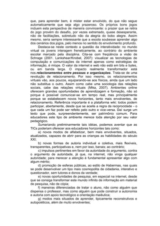 que, para aprender bem, é mister estar envolvido, do que não segue
automaticamente que seja algo prazeroso. Os próprios bons jogos
incluem esta perspectiva de maneira convincente: o prazer que se retira
do jogo provém do desafio, por vezes extremado, quase desesperante,
não de facilitações, sobretudo não da alegria do bobo alegre. Assim
mesmo, seria sempre interessante que a escola soubesse aprender algo
dos cenários dos jogos, pelo menos no sentido do envolvimento profundo.
      Destaca-se neste contexto a questão da interatividade: no mundo
virtual os jovens interagem freneticamente, ao contrário do ambiente
escolar marcado pela disciplina. Cita-se com freqüência a visão de
Schrage (2001. Lankshear/Knobel, 2007): visualizar as tecnologias de
computação e comunicações da internet apenas como estratégias de
informação, é míope. O valor da internet e web não está em bits e bytes,
ou em banda larga. O impacto realmente transformador está
nos relacionamentos entre pessoas e organizações. Trata-se de uma
revolução de relacionamento. Por isso mesmo, os relacionamentos
virtuais vão, aos poucos, equiparando-se aos físicos, ainda que um lado
não substitua o outro. Assim como cabe uma sociologia das relações
sociais, cabe das relações virtuais (Mika, 2007). Ambientes online
oferecem grandes oportunidades de aprendizagem e formação, não só
porque é possível comunicar-se em tempo real, mas principalmente
porque se estabelecem novos horizontes, tanto mais envolventes, de
relacionamento. Referência importante é a plataforma wiki: todos podem
participar, abertamente, desde que se aceite a regra da reciprocidade - o
que cada um faz pode ser refeito pelo outro e vice-versa. Daí surge um
texto que pode, surpreendentemente, ser patrimônio comum. Para
educadores este tipo de ambiente merece toda atenção por seu valor
pedagógico.
      Sumariando preliminarmente tais idéias, podemos aventar que as
TICs poderiam oferecer aos educadores horizontes tais como:
      a) novos modos de alfabetizar, bem mais envolventes, situados,
atualizados, capazes de abrir para as crianças as habilidades do século
XXI;
      b) novas formas de autoria individual e coletiva, mais flexíveis,
transparentes, participativas e, nem por isso, banais; ao contrário;
      c) impulsos pertinentes em favor da autoridade do argumento, contra
o argumento de autoridade, já que, na internet, não vinga qualquer
autoridade; para merecer a atenção é fundamental apresentar algo com
algum mérito;
      d) promoção de esferas públicas, ao estilo de Habermas, nas quais
se pode desenvolver um tipo mais cosmopolita de cidadania, interativo e
questionador, sem tutores e donos da verdade;
      e) novas oportunidades de pesquisa, em especial na internet, desde
que se consiga transformar este mundo infinito de informação em material
de pesquisa, não de cópia;
      f) maneiras diferenciadas de tratar o aluno, não como alguém que
dispensa o professor, mas como alguém que pode construir a autonomia
e autoria com apoio tecnológico e orientação maiêutica;
      g) modos mais situados de aprender, tipicamente reconstrutivos e
autopoiéticos, além de muito envolventes;
 
