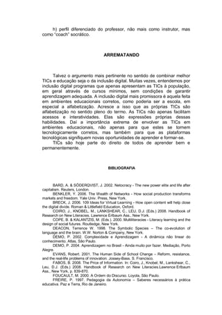 h) perfil diferenciado do professor, não mais como instrutor, mas
como “coach” socrático.



                                     ARREMATANDO



      Talvez o argumento mais pertinente no sentido de combinar melhor
TICs e educação seja o da inclusão digital. Muitas vezes, entendemos por
inclusão digital programas que apenas apresentam as TICs à população,
em geral através de cursos mínimos, sem condições de garantir
aprendizagem adequada. A inclusão digital mais promissora é aquela feita
em ambientes educacionais corretos, como poderia ser a escola, em
especial a alfabetização. Acresce a isso que as próprias TICs são
alfabetização no sentido pleno do termo. As TICs não apenas facilitam
acessos e interatividades. Elas são expressões próprias dessas
habilidades. Daí a importância extrema de envolver as TICs em
ambientes educacionais, não apenas para que estes se tornem
tecnologicamente corretos, mas também para que as plataformas
tecnológicas signifiquem novas oportunidades de aprender e formar-se.
      TICs são hoje parte do direito de todos de aprender bem e
permanentemente.



                                       BIBLIOGRAFIA



       BARD, A. & SÖDERQVIST, J. 2002. Netocracy - The new power elite and life after
capitalism. Reuters, London.
       BENKLER, Y. 2006. The Wealth of Networks - How social production transforms
markets and freedom. Yale Univ. Press, New York.
       BRECK, J. 2006. 109 Ideas for Virtual Learning - How open content will help close
the digital divide. Roman & Littlefield Education, Oxford.
       COIRO, J., KNOBEL, M., LANKSHEAR, C., LEU, D.J. (Eds.) 2008. Handbook of
Research on New Literacies. Lawrence Erlbaum Ass., New York.
       COPE, B. & KALANTZIS, M. (Eds.). 2000. Multiliteracies - Literacy learning and the
design of social futures. Routledge, New York.
       DEACON, Terrence W. 1998. The Symbolic Species – The co-evolution of
language and the brain. W.W. Norton & Company, New York.
       DEMO, P. 2002. Complexidade e Aprendizagem - A dinâmica não linear do
conhecimento. Atlas, São Paulo.
       DEMO, P. 2004. Aprendizagem no Brasil - Ainda muito por fazer. Mediação, Porto
Alegre.
       EVANS, Robert. 2001. The Human Side of School Change – Reform, resistance,
and the real-life problems of innovation. Jossey-Bass. S. Francisco.
       FABOS, B. 2008. The Price of Information. In: Coiro, J., Knobel, M., Lankshear, C.,
Leu, D.J. (Eds.) 2008. Handbook of Research on New Literacies.Lawrence Erlbaum
Ass., New York, p. 839-870.
       FOUCAULT, M. 2000. A Ordem do Discurso. Loyola, São Paulo.
       FREIRE, P. 1997. Pedagogia da Autonomia – Saberes necessários à prática
educativa. Paz e Terra, Rio de Janeiro.
 