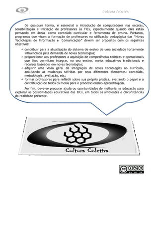 Cultura Coletiva



       De qualquer forma, é essencial a introdução de computadores nas escolas,
sensibilização e iniciação de professores às TICs, especialmente quando eles estão
pensando em áreas como conteúdo curricular e ferramenta de ensino. Portanto,
programas que visam a formação de professores na utilização pedagógica das “Novas
Tecnologias de Informação e Comunicação” devem ser propostos com os seguintes
objetivos:
    contribuir para a atualização do sistema de ensino de uma sociedade fortemente
     influenciada pela demanda de novas tecnologias;
    proporcionar aos professores a aquisição de competências teóricas e operacionais
     que lhes permitam integrar, no seu ensino, meios educativos tradicionais e
     recursos baseados em novas tecnologias;
    adquirir uma visão geral da integração de novas tecnologias no currículo,
     analisando as mudanças sofridas por seus diferentes elementos: conteúdo,
     metodologia, avaliação, etc;
    formar professores para refletir sobre sua própria prática, avaliando o papel e a
     contribuição de todos os meios para o processo ensino-aprendizagem.
      Por fim, deve-se procurar ajuda ou oportunidades de melhoria na educação para
explorar as possibilidades educativas das TICs, em todos os ambientes e circunstâncias
da realidade presente.
 