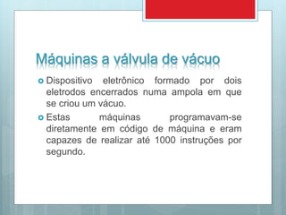Máquinas a válvula de vácuo
 Dispositivo eletrônico formado por dois
eletrodos encerrados numa ampola em que
se criou um vácuo.
 Estas máquinas programavam-se
diretamente em código de máquina e eram
capazes de realizar até 1000 instruções por
segundo.
 