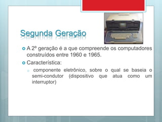 Segunda Geração
 A 2º geração é a que compreende os computadores
construídos entre 1960 e 1965.
 Característica:
o componente eletrônico, sobre o qual se baseia o
semi-condutor (dispositivo que atua como um
interruptor)
 