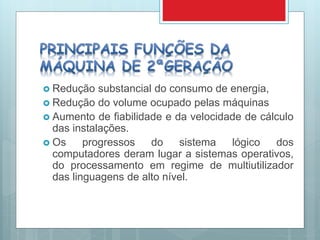  Redução substancial do consumo de energia,
 Redução do volume ocupado pelas máquinas
 Aumento de fiabilidade e da velocidade de cálculo
das instalações.
 Os progressos do sistema lógico dos
computadores deram lugar a sistemas operativos,
do processamento em regime de multiutilizador
das linguagens de alto nível.
 