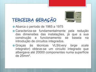  Abarca o período de 1965 a 1975
 Caracteriza-se fundamentalmente pela redução
das dimensões das instalações, já que a sua
construção e funcionamento se baseia na
introdução de circuitos integrados.
 Graças às técnicas VLSI(very large scale
integrator) obteve-se um circuito integrado que
albergava até 20000 componentes numa superfície
de 25mm².
 